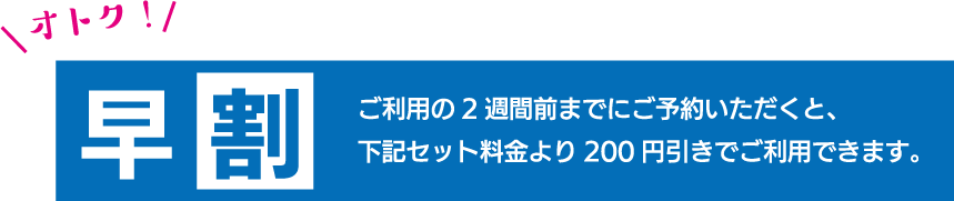 ご利用の2週間前までにご予約いただくと、下記のセット料金より200円引きでご利用できます。